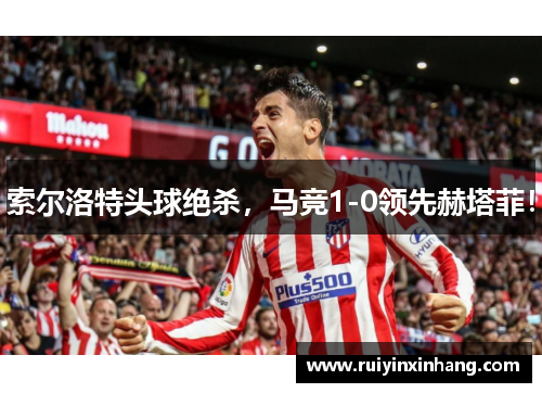 索尔洛特头球绝杀，马竞1-0领先赫塔菲！
